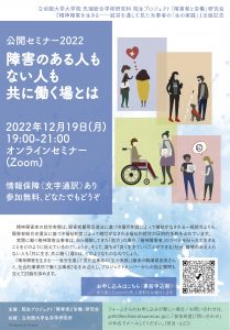 院生プロジェクト「障害者と労働」研究会　2022年度公開セミナー「障害のある人もない人も共に働く場とは」『精神障害を生きる──就労を通して見た当事者の「生の実践」』出版記念　開催日時2022年12月19日（金）19:00～21:00（閉会予定）ZOOMオンライン配信　情報保障あり（日本語音声を文字通訳します）セミナー内容は、記録のため録音・録画させていただきます。参加申し込みは「参加希望」の件名でメールをしてください。〈担当:山口和紀〉gr0530ev@ed.ritsumei.ac.jp
　12月17日（土）21時〆切。興味のある方であれば、どなたでもご参加いただけます。登録後、ミーティング参加に関する情報の確認メールが届きます。参加費は無料です。